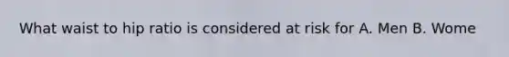 What waist to hip ratio is considered at risk for A. Men B. Wome