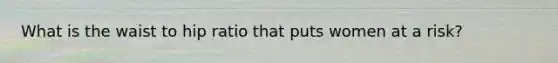 What is the waist to hip ratio that puts women at a risk?