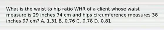 What is the waist to hip ratio WHR of a client whose waist measure is 29 inches 74 cm and hips circumference measures 38 inches 97 cm? A. 1.31 B. 0.76 C. 0.78 D. 0.81