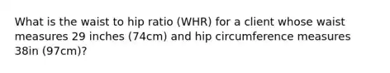 What is the waist to hip ratio (WHR) for a client whose waist measures 29 inches (74cm) and hip circumference measures 38in (97cm)?