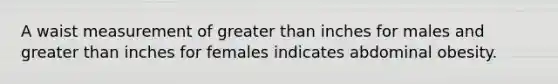 A waist measurement of greater than inches for males and greater than inches for females indicates abdominal obesity.