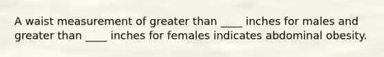 A waist measurement of greater than ____ inches for males and greater than ____ inches for females indicates abdominal obesity.