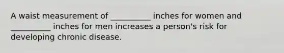 A waist measurement of __________ inches for women and __________ inches for men increases a person's risk for developing chronic disease.