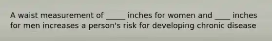 A waist measurement of _____ inches for women and ____ inches for men increases a person's risk for developing chronic disease