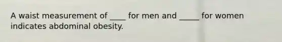 A waist measurement of ____ for men and _____ for women indicates abdominal obesity.