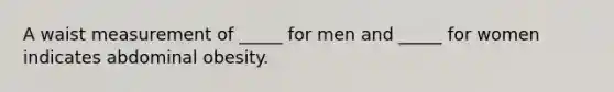 A waist measurement of _____ for men and _____ for women indicates abdominal obesity.