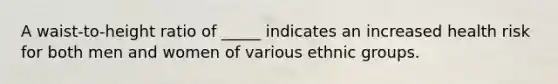A waist-to-height ratio of _____ indicates an increased health risk for both men and women of various ethnic groups.