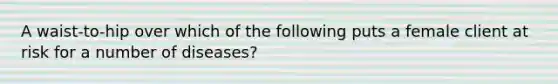 A waist-to-hip over which of the following puts a female client at risk for a number of diseases?