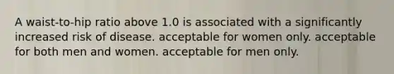 A waist-to-hip ratio above 1.0 is associated with a significantly increased risk of disease. acceptable for women only. acceptable for both men and women. acceptable for men only.