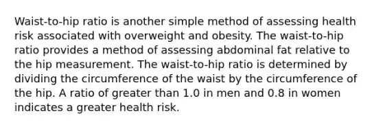 Waist-to-hip ratio is another simple method of assessing health risk associated with overweight and obesity. The waist-to-hip ratio provides a method of assessing abdominal fat relative to the hip measurement. The waist-to-hip ratio is determined by dividing the circumference of the waist by the circumference of the hip. A ratio of greater than 1.0 in men and 0.8 in women indicates a greater health risk.