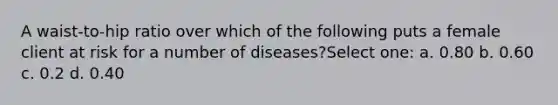 A waist-to-hip ratio over which of the following puts a female client at risk for a number of diseases?Select one: a. 0.80 b. 0.60 c. 0.2 d. 0.40