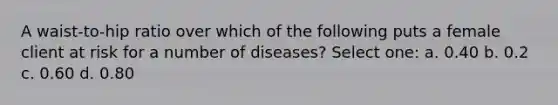 A waist-to-hip ratio over which of the following puts a female client at risk for a number of diseases? Select one: a. 0.40 b. 0.2 c. 0.60 d. 0.80