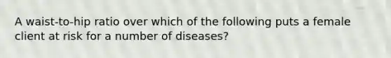 A waist-to-hip ratio over which of the following puts a female client at risk for a number of diseases?