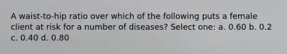 A waist-to-hip ratio over which of the following puts a female client at risk for a number of diseases? Select one: a. 0.60 b. 0.2 c. 0.40 d. 0.80