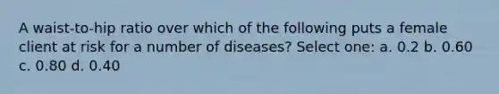 A waist-to-hip ratio over which of the following puts a female client at risk for a number of diseases? Select one: a. 0.2 b. 0.60 c. 0.80 d. 0.40