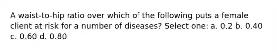 A waist-to-hip ratio over which of the following puts a female client at risk for a number of diseases? Select one: a. 0.2 b. 0.40 c. 0.60 d. 0.80