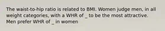 The waist-to-hip ratio is related to BMI. Women judge men, in all weight categories, with a WHR of _ to be the most attractive. Men prefer WHR of _ in women