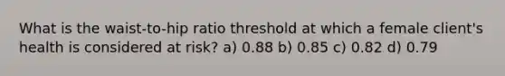 What is the waist-to-hip ratio threshold at which a female client's health is considered at risk? a) 0.88 b) 0.85 c) 0.82 d) 0.79