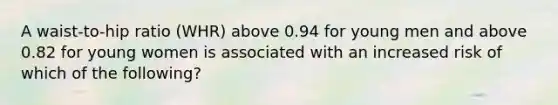 A waist-to-hip ratio (WHR) above 0.94 for young men and above 0.82 for young women is associated with an increased risk of which of the following?