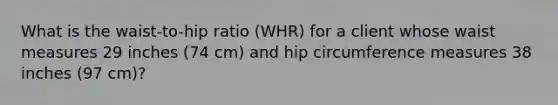 What is the waist-to-hip ratio (WHR) for a client whose waist measures 29 inches (74 cm) and hip circumference measures 38 inches (97 cm)?