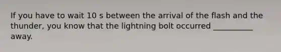 If you have to wait 10 s between the arrival of the flash and the thunder, you know that the lightning bolt occurred __________ away.