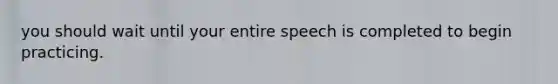 you should wait until your entire speech is completed to begin practicing.