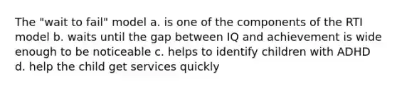 The "wait to fail" model a. is one of the components of the RTI model b. waits until the gap between IQ and achievement is wide enough to be noticeable c. helps to identify children with ADHD d. help the child get services quickly