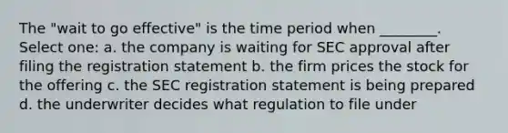 The "wait to go effective" is the time period when ________. Select one: a. the company is waiting for SEC approval after filing the registration statement b. the firm prices the stock for the offering c. the SEC registration statement is being prepared d. the underwriter decides what regulation to file under