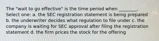 The "wait to go effective" is the time period when ________. Select one: a. the SEC registration statement is being prepared b. the underwriter decides what regulation to file under c. the company is waiting for SEC approval after filing the registration statement d. the firm prices the stock for the offering