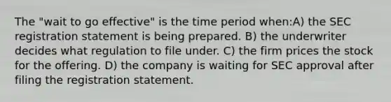 The "wait to go effective" is the time period when:A) the SEC registration statement is being prepared. B) the underwriter decides what regulation to file under. C) the firm prices the stock for the offering. D) the company is waiting for SEC approval after filing the registration statement.