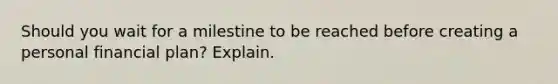 Should you wait for a milestine to be reached before creating a personal financial plan? Explain.