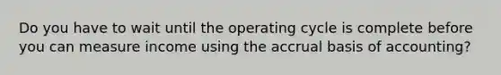 Do you have to wait until the operating cycle is complete before you can measure income using the accrual basis of accounting?