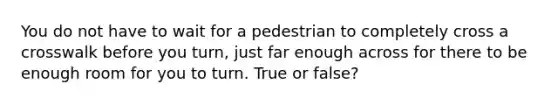 You do not have to wait for a pedestrian to completely cross a crosswalk before you turn, just far enough across for there to be enough room for you to turn. True or false?