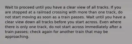 Wait to proceed until you have a clear view of all tracks. If you are stopped at a railroad crossing with more than one track, do not start moving as soon as a train passes. Wait until you have a clear view down all tracks before you start across. Even where there is only one track, do not start across immediately after a train passes; check again for another train that may be approaching.