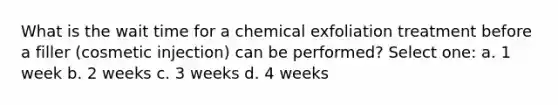 What is the wait time for a chemical exfoliation treatment before a filler (cosmetic injection) can be performed? Select one: a. 1 week b. 2 weeks c. 3 weeks d. 4 weeks