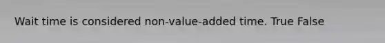 Wait time is considered non-value-added time. True False