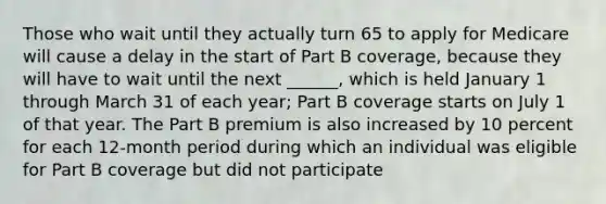 Those who wait until they actually turn 65 to apply for Medicare will cause a delay in the start of Part B coverage, because they will have to wait until the next ______, which is held January 1 through March 31 of each year; Part B coverage starts on July 1 of that year. The Part B premium is also increased by 10 percent for each 12-month period during which an individual was eligible for Part B coverage but did not participate