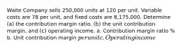 Waite Company sells 250,000 units at 120 per unit. Variable costs are 78 per unit, and fixed costs are 8,175,000. Determine (a) the contribution margin ratio, (b) the unit contribution margin, and (c) operating income. a. Contribution margin ratio % b. Unit contribution margin per unit c. Operating income