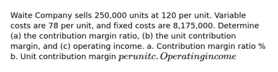 Waite Company sells 250,000 units at 120 per unit. Variable costs are 78 per unit, and fixed costs are 8,175,000. Determine (a) the contribution margin ratio, (b) the unit contribution margin, and (c) operating income. a. Contribution margin ratio % b. Unit contribution margin per unit c. Operating income