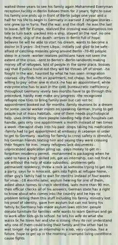 waited three years to see his family again Mohammed Everyman reception facility in Berlin follows them for 2 years, fight to save his family one ends up in front of Berlin judge one year and a half for his life to begin in Germany in earnest 3 refugee stories -one grew up in Syria, fled the war, and the draft -he was the last to leave, left for Europe, realized the crossing was dangerous too late to turn back -packed into a ship, stayed on the roof, no one help them, ship of the death -arrives in Berlin full of hope believes he will be able to start his dream, wants to become a doctor in 5 years -3rd from Libya. -initially just glad to be safe -afraid of catching measles going around Berlin -70-80 people sleep in a room -worker realizes politicians have not seen the extent of the crisis. -sent to Berlin's -Berlin landlords making money off of refugees, lots of people in the same place, bosses say that if police found out they will be thrown off of street. -he fought in the war, haunted by what he has seen -integration courses -city finds him an apartment, not cheap, but authorities willing to pay -other one is stuck -he has an appointment, while everyone else has to wait in the cold, bureaucratic inefficiency throughout Germany -every two months have to go through this procedure, hardly ever make any progress -the recognized refugee now tries to bring family over but can not bc appointment booked out for months -family reunions bc a dream for some -social worker insists on speaking German, trying to get people out of mass habitats. -one of them needs psychological help, uses drinking -more people needing help than hospitals can handle, gets only one appointment a month instead of two times a week -therapist dives into his past -stops taking his medication -family had to get appointment at embassy in Lebanon in order to get to Germany. -waiting for family to cross safety is stressful, his German friends texting him and saying they were crossing their fingers for him. -many refugees lack documents -unprocessed application piling up. -pays money to get in -forgotten residency permit. -mohammed is packaging when he used to have a high skilled job, got an internship, can not find a job without the help of state subsidies. -problems gets permanent residency, threw a rock at someone trying to get into a party, says he is innocent, gets into fights at refugee home, -other guy's family had to wait for months instead of four weeks for visas. -18 months later, asylum hearing for one of them, asked about homes to check identities, lasts more than 90 min, then official checks all of his answers, German state has a right to know about who comes into the country and he has no problem telling them this stuff including his family. ministry lost his proof of identity, gave him asylum but can not bring his family bc Germany has made asylum laws stricter -people donate furniture for families -wife wants to learn German and go to work after kids go to school. he lets his wife do what she wants bc he loves her and she is strong -they do not understand why one of them could bring their family and the other had to wait longer -he gets an internship in a lab, very curious, has a future, hope to get up in the morning -cramped living conditions cause fights