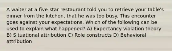 A waiter at a five-star restaurant told you to retrieve your table's dinner from the kitchen, that he was too busy. This encounter goes against your expectations. Which of the following can be used to explain what happened? A) Expectancy violation theory B) Situational attribution C) Role constructs D) Behavioral attribution