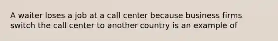 A waiter loses a job at a call center because business firms switch the call center to another country is an example of