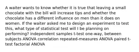 A waiter wants to know whether it is true that leaving a small chocolate with the bill will increase tips and whether the chocolate has a different influence on men than it does on women. If the waiter asked me to design an experiment to test this, what type of statistical test will I be planning on performing? independent samples t-test one-way, between subjects ANOVA correlation repeated-measures ANOVA paired t-test factorial ANOVA