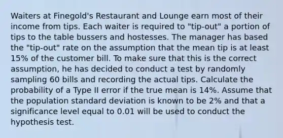 Waiters at Finegold's Restaurant and Lounge earn most of their income from tips. Each waiter is required to "tip-out" a portion of tips to the table bussers and hostesses. The manager has based the "tip-out" rate on the assumption that the mean tip is at least 15% of the customer bill. To make sure that this is the correct assumption, he has decided to conduct a test by randomly sampling 60 bills and recording the actual tips. Calculate the probability of a Type II error if the true mean is 14%. Assume that the population standard deviation is known to be 2% and that a significance level equal to 0.01 will be used to conduct the hypothesis test.