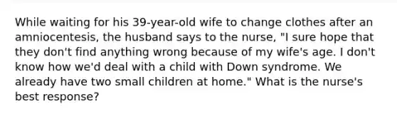 While waiting for his 39-year-old wife to change clothes after an amniocentesis, the husband says to the nurse, "I sure hope that they don't find anything wrong because of my wife's age. I don't know how we'd deal with a child with Down syndrome. We already have two small children at home." What is the nurse's best response?