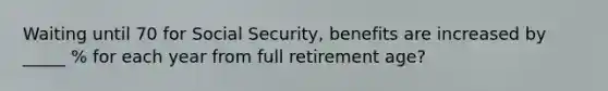 Waiting until 70 for Social Security, benefits are increased by _____ % for each year from full retirement age?