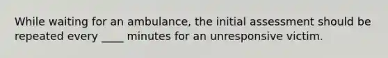 While waiting for an ambulance, the initial assessment should be repeated every ____ minutes for an unresponsive victim.