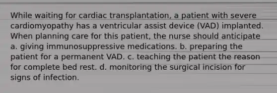 While waiting for cardiac transplantation, a patient with severe cardiomyopathy has a ventricular assist device (VAD) implanted. When planning care for this patient, the nurse should anticipate a. giving immunosuppressive medications. b. preparing the patient for a permanent VAD. c. teaching the patient the reason for complete bed rest. d. monitoring the surgical incision for signs of infection.