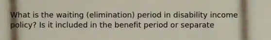 What is the waiting (elimination) period in disability income policy? Is it included in the benefit period or separate