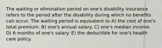 The waiting or elimination period on one's disability insurance refers to the period after the disability during which no benefits can occur. The waiting period is equivalent to A) the cost of one's total premium. B) one's annual salary. C) one's median income. D) 6 months of one's salary. E) the deductible for one's health care policy.